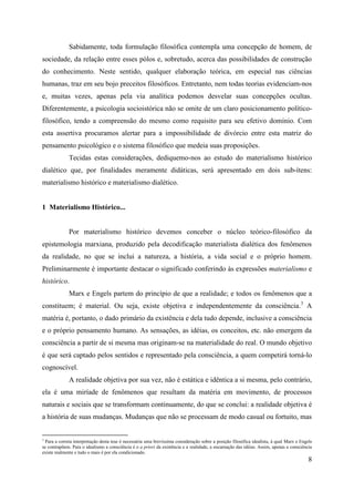 8
Sabidamente, toda formulação filosófica contempla uma concepção de homem, de
sociedade, da relação entre esses pólos e, sobretudo, acerca das possibilidades de construção
do conhecimento. Neste sentido, qualquer elaboração teórica, em especial nas ciências
humanas, traz em seu bojo preceitos filosóficos. Entretanto, nem todas teorias evidenciam-nos
e, muitas vezes, apenas pela via analítica podemos desvelar suas concepções ocultas.
Diferentemente, a psicologia socioistórica não se omite de um claro posicionamento político-
filosófico, tendo a compreensão do mesmo como requisito para seu efetivo domínio. Com
esta assertiva procuramos alertar para a impossibilidade de divórcio entre esta matriz do
pensamento psicológico e o sistema filosófico que medeia suas proposições.
Tecidas estas considerações, dediquemo-nos ao estudo do materialismo histórico
dialético que, por finalidades meramente didáticas, será apresentado em dois sub-ítens:
materialismo histórico e materialismo dialético.
1 Materialismo Histórico...
Por materialismo histórico devemos conceber o núcleo teórico-filosófico da
epistemologia marxiana, produzido pela decodificação materialista dialética dos fenômenos
da realidade, no que se inclui a natureza, a história, a vida social e o próprio homem.
Preliminarmente é importante destacar o significado conferindo às expressões materialismo e
histórico.
Marx e Engels partem do princípio de que a realidade; e todos os fenômenos que a
constituem; é material. Ou seja, existe objetiva e independentemente da consciência.3
A
matéria é, portanto, o dado primário da existência e dela tudo depende, inclusive a consciência
e o próprio pensamento humano. As sensações, as idéias, os conceitos, etc. não emergem da
consciência a partir de si mesma mas originam-se na materialidade do real. O mundo objetivo
é que será captado pelos sentidos e representado pela consciência, a quem competirá torná-lo
cognoscível.
A realidade objetiva por sua vez, não é estática e idêntica a si mesma, pelo contrário,
ela é uma miríade de fenômenos que resultam da matéria em movimento, de processos
naturais e sociais que se transformam continuamente, do que se conclui: a realidade objetiva é
a história de suas mudanças. Mudanças que não se processam de modo casual ou fortuito, mas
3
Para a correta interpretação desta tese é necessária uma brevíssima consideração sobre a posição filosófica idealista, à qual Marx e Engels
se contrapõem. Para o idealismo a consciência é o a priori da existência e a realidade, a encarnação das idéias. Assim, apenas a consciência
existe realmente e tudo o mais é por ela condicionado.
 