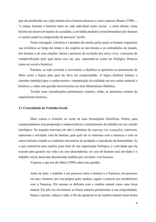 9
que são produzidas na e pela relação ativa homem-natureza e como expressa Shuare (1990) ...
“o tempo humano é história tanto na vida individual como social; e nesta última, como
história do desenvolvimento da sociedade, a atividade produtiva (transformadora) dos homens
é o ponto nodal na compreensão do processo” (p.60).
Nesta concepção, a história é o produto dos modos pelos quais os homens organizam
sua existência ao longo do tempo e diz respeito ao movimento e as contradições do mundo,
dos homens e de suas relações. Inclui o processo de evolução dos seres vivos, o processo de
complexificação pelo qual passa esse ser, que, superando-se como ser biológico firma-se
como ser social e histórico.
Portanto, se todo existente é movimento, a dialética se apresenta no pensamento de
Marx como a lógica pela qual ele deva ser compreendido. A lógica dialética fornece o
caminho (método) para o conhecimento e interpretação da realidade em seu caráter material e
histórico, e sobre esta questão discorreremos no item Materialismo Dialético.
Tecidas estas considerações preliminares vejamos, então, as premissas centrais do
materialismo histórico.
1.1 Centralidade do Trabalho Social
Marx coloca o trabalho no cerne de suas formulações filosóficas. Porém, para
compreendermos esta proposição é imprescindível o entendimento do trabalho em seu sentido
ontológico. Na acepção marxiana ele não é sinônimo de emprego (ou ocupação), outrossim,
representa a atividade vital do homem, pela qual ele se relaciona com a natureza e com os
outros homens criando as condições necessárias de produção e reprodução da humanidade. Se
o que caracteriza uma espécie, para além de sua organização biológica, é a atividade que ela
executa para garantir sua vida e de seus descendentes, no caso do homem essa atividade é o
trabalho social, doravante denominado também por atividade vital humana.
Vejamos o que nos diz Marx (1989) sobre esta questão:
Antes de tudo, o trabalho é um processo entre o homem e a Natureza, um processo
em que o homem, por sua própria ação, medeia, regula e controla seu metabolismo
com a Natureza. Ele mesmo se defronta com a matéria natural como uma força
natural. Ele põe em movimento as forças naturais pertencentes à sua corporalidade,
braços e pernas, cabeça e mão, a fim de apropriar-se da matéria natural numa forma
 