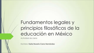 Fundamentos legales y
principios filosóficos de la
educación en México
Actividad de cierre
Nombre: Karla Rosario Cano Hernández
 