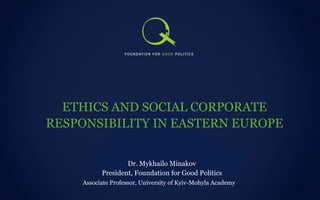 ETHICS AND SOCIAL CORPORATE RESPONSIBILITY IN EASTERN EUROPE Associate Professor, University of Kyiv-Mohyla Academy  Dr. Mykhailo Minakov President, Foundation for Good Politics 