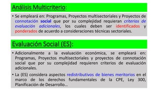Análisis Multicriterio:
• Se empleará en: Programas, Proyectos multisectoriales y Proyectos de
connotación social que por su complejidad requieran criterios de
evaluación adicionales, los cuales deben ser identificados y
ponderados de acuerdo a consideraciones técnicas sectoriales.
Evaluación Social (ES):
• Adicionalmente a la evaluación económica, se empleará en:
Programas, Proyectos multisectoriales y proyectos de connotación
social que por su complejidad requieren criterios de evaluación
adicionales.
• La (ES) considera aspectos redistributivos de bienes meritorios en el
marco de los derechos fundamentales de la CPE, Ley 300,
Planificación de Desarrollo…
 