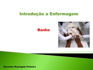 Introdução a Enfermagem
Banho
Docente: Rosangela Pinheiro
 
