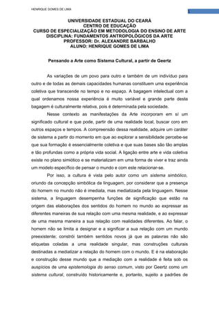 HENRIQUE GOMES DE LIMA
                                                                                   1

              UNIVERSIDADE ESTADUAL DO CEARÁ
                    CENTRO DE EDUCAÇÃO
 CURSO DE ESPECIALIZAÇÃO EM METODOLOGIA DO ENSINO DE ARTE
     DISCIPLINA: FUNDAMENTOS ANTROPOLÓGICOS DA ARTE
            PROFESSOR: Dr. ALEXANDRE BARBALHO
               ALUNO: HENRIQUE GOMES DE LIMA


         Pensando a Arte como Sistema Cultural, a partir de Geertz


        As variações de um povo para outro e também de um indivíduo para
outro e de todas as demais capacidades humanas constituem uma experiência
coletiva que transcende no tempo e no espaço. A bagagem intelectual com a
qual ordenamos nossa experiência é muito variável e grande parte desta
bagagem é culturalmente relativa, pois é determinada pela sociedade.
        Nesse contexto as manifestações da Arte incorporam em sí um
significado cultural e que pode, partir de uma realidade local, buscar coro em
outros espaços e tempos. A compreensão dessa realidade, adquire um caráter
de sistema a partir do momento em que ao explorar a sensibilidade percebe-se
que sua formação é essencialmente coletiva e que suas bases são tão amplas
e tão profundas como a própria vida social. A ligação entre arte e vida coletiva
existe no plano simiótico e se materializam em uma forma de viver e traz ainda
um modelo específico de pensar o mundo e com este relacionar-se.
        Por isso, a cultura é vista pelo autor como um sistema simbólico,
oriundo da concepção simbólica da linguagem, por considerar que a presença
do homem no mundo não é imediata, mas mediatizada pela linguagem. Nesse
sistema, a linguagem desempenha funções de significação que estão na
origem das elaborações dos sentidos do homem no mundo ao expressar as
diferentes maneiras de sua relação com uma mesma realidade, e ao expressar
de uma mesma maneira a sua relação com realidades diferentes. Ao falar, o
homem não se limita a designar e a significar a sua relação com um mundo
preexistente; constrói também sentidos novos já que as palavras não são
etiquetas coladas a uma realidade singular, mas construções culturais
destinadas a mediatizar a relação do homem com o mundo. E é na elaboração
e construção desse mundo que a mediação com a realidade é feita sob os
auspícios de uma epistemologia do senso comum, visto por Geertz como um
sistema cultural, construído historicamente e, portanto, sujeito a padrões de
 