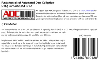 Fundamentals of Automated Data Collection
                Automated
Using Bar Code and RFID
                                            An e-book from ADC Integrated Systems, Inc. Visit us at www.adcisi.com for
                                            additional information on Automated Data Collection systems and services.
                                            Request a site visit, read our blog, ask for a quotation - we have over 150 man
                                            years experience in solving business process problems with bar code and RFID.

   Introduction
1) Introduction

The first commercial use of the UPC bar code was at a grocery store in Ohio in 1973. The package scanned was a pack of
gum. Today we take the technology very much for granted but without bar codes
and bar code scanning technology, life would be very different.                                 UPC Barcode

Imagine what FedEx and UPS would be without bar codes. Imagine how long it
would take to check out at the grocery if every item had to be keyed in by hand.
The list goes on - bar code technology in manufacturing, distribution, transportation
and healthcare reduces the amount of time needed to get products to stores and
hospitals.



                                                                                                           www.adcisi.com
                                                                                                           www.adcisi.com
 