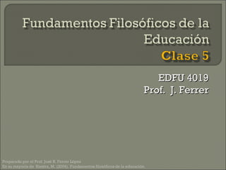 EDFU 4019 Prof.  J. Ferrer Preparado por el Prof. José R. Ferrer López En su mayoría de  Riestra, M. (2004). Fundamentos filosóficos de la educación.  