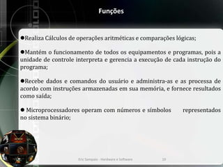 Funções
Realiza Cálculos de operações aritméticas e comparações lógicas;
Mantém o funcionamento de todos os equipamentos e programas, pois a
unidade de controle interpreta e gerencia a execução de cada instrução do
programa;
Recebe dados e comandos do usuário e administra-as e as processa de
acordo com instruções armazenadas em sua memória, e fornece resultados
como saída;
 Microprocessadores operam com números e símbolos representados
no sistema binário;
Eric Sampaio - Hardware e Software 10
 