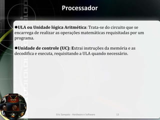 Processador
ULA ou Unidade lógica Aritmética: Trata-se do circuito que se
encarrega de realizar as operações matemáticas requisitadas por um
programa.
Unidade de controle (UC): Extrai instruções da memória e as
decodifica e executa, requisitando a ULA quando necessário.
Eric Sampaio - Hardware e Software 12
 