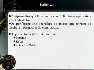Periféricos
Equipamentos que ficam em torno do Gabinete e garantem
o fluxo de dados.
Os periféricos são aparelhos ou placas que enviam ou
recebem informações do computador.
Os periféricos estão divididos em:
Entrada
Saída
Entrada e Saída
Eric Sampaio - Hardware e Software 13
 