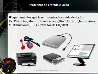 Periféricos de Entrada e Saída
Equipamentos que fazem a entrada e saída de dados .
Ex: Pen drive, Monitor touch screen,Disco Externo,Impressora
Multifuncional, CD´s, Gravador de CD/DVD.
Eric Sampaio - Hardware e Software 16
 
