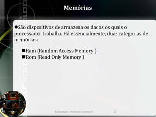 Memórias
São dispositivos de armazena os dados os quais o
processador trabalha. Há essencialmente, duas categorias de
memórias:
Ram (Random Access Memory )
Rom (Read Only Memory )
Eric Sampaio - Hardware e Software 17
 