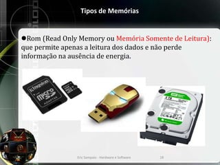 Tipos de Memórias
Rom (Read Only Memory ou Memória Somente de Leitura):
que permite apenas a leitura dos dados e não perde
informação na ausência de energia.
Eric Sampaio - Hardware e Software 18
 