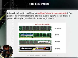 Tipos de Memórias
Ram (Random-Access Memory ou Memória de acesso Aleatório): Que
permite ao processador tanto a leitura quanto a gravação de dados e
perde informação quando na há alimentação elétrica.
Eric Sampaio - Hardware e Software 19
 