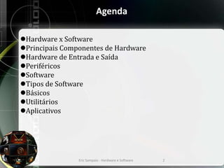 Agenda
Hardware x Software
Principais Componentes de Hardware
Hardware de Entrada e Saída
Periféricos
Software
Tipos de Software
Básicos
Utilitários
Aplicativos
Eric Sampaio - Hardware e Software 2
 