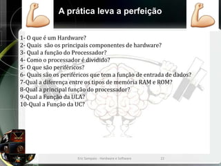 A prática leva a perfeição
1- O que é um Hardware?
2- Quais são os principais componentes de hardware?
3- Qual a função do Processador?
4- Como o processador é dividido?
5- O que são periféricos?
6- Quais são os periféricos que tem a função de entrada de dados?
7-Qual a diferença entre os tipos de memória RAM e ROM?
8-Qual a principal função do processador?
9-Qual a Função da ULA?
10-Qual a Função da UC?
Eric Sampaio - Hardware e Software 22
 