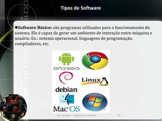 Tipos de Software
Software Básico: são programas utilizados para o funcionamento do
sistema. Ele é capaz de gerar um ambiente de interação entre máquina e
usuário. Ex.: sistema operacional, linguagens de programação,
compiladores, etc.
Eric Sampaio - Hardware e Software 25
 