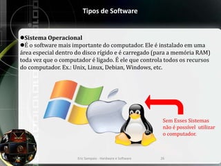 Tipos de Software
Sistema Operacional
É o software mais importante do computador. Ele é instalado em uma
área especial dentro do disco rígido e é carregado (para a memória RAM)
toda vez que o computador é ligado. É ele que controla todos os recursos
do computador. Ex.: Unix, Linux, Debian, Windows, etc.
Eric Sampaio - Hardware e Software 26
Sem Esses Sistemas
não é possível utilizar
o computador.
 