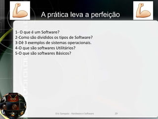 1- O que é um Software?
2-Como são divididos os tipos de Software?
3-Dê 3 exemplos de sistemas operacionais.
4-O que são softwares Utilitários?
5-O que são softwares Básicos?
Eric Sampaio - Hardware e Software 29
A prática leva a perfeição
 