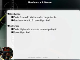 Hardware x Software
Hardware
Parte física do sistema de computação
Geralmente não é reconfigurável
Software
Parte lógica do sistema de computação
Reconfigurável
Eric Sampaio - Hardware e Software 3
 
