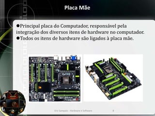 Placa Mãe
Principal placa do Computador, responsável pela
integração dos diversos itens de hardware no computador.
Todos os itens de hardware são ligados à placa mãe.
Eric Sampaio - Hardware e Software 8
 