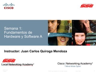 ITE PC v4.0 
Chapter 1 © 2007 Cisco Systems, Inc. All rights reserved. Cisco Public 
1 
Semana 1: 
Fundamentos de 
Hardware y Software A 
Instructor: Juan Carlos Quiroga Mendoza 
 