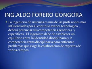ING.ALDO FORERO GONGORALa ingeniería de sistemas es una de las profesiones mas influenciadas por el continuo avance tecnologico  , deberá potenciar sus competencias genéricas  y especificas . El ingeniero debe de establecer un equilibrio entre la identidad disciplinaria y la competencia trans disciplinaria para enfrentar problemas que exige la colaboración de expertos de varios campos. 