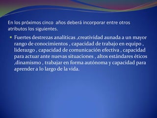 En los próximos cinco  años deberá incorporar entre otros atributos los siguientes.Fuertes destrezas analíticas ,creatividad aunada a un mayor rango de conocimientos , capacidad de trabajo en equipo , liderazgo , capacidad de comunicación efectiva , capacidad para actuar ante nuevas situaciones , altos estándares éticos ,dinamismo , trabajar en forma autónoma y capacidad para aprender a lo largo de la vida.