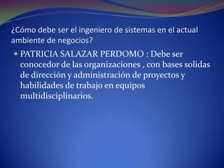 ¿Cómo debe ser el ingeniero de sistemas en el actual ambiente de negocios?PATRICIA SALAZAR PERDOMO : Debe ser conocedor de las organizaciones , con bases solidas de dirección y administración de proyectos y habilidades de trabajo en equipos multidisciplinarios. 
