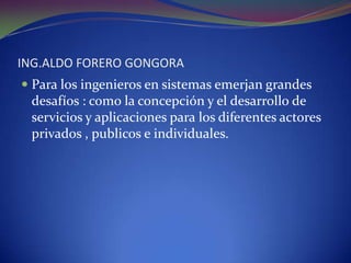 ING.ALDO FORERO GONGORAPara los ingenieros en sistemas emerjan grandes desafíos : como la concepción y el desarrollo de servicios y aplicaciones para los diferentes actores privados , publicos e individuales. 