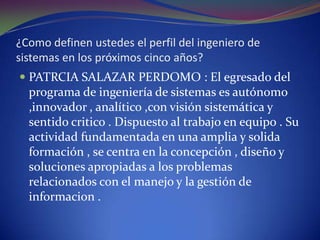 ¿Como definen ustedes el perfil del ingeniero de sistemas en los próximos cinco años?PATRCIA SALAZAR PERDOMO : El egresado del programa de ingeniería de sistemas es autónomo ,innovador , analítico ,con visión sistemática y sentido critico . Dispuesto al trabajo en equipo . Su actividad fundamentada en una amplia y solida formación , se centra en la concepción , diseño y soluciones apropiadas a los problemas relacionados con el manejo y la gestión de informacion . 