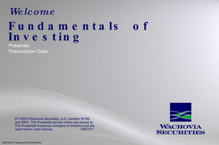 Welcome Fundamentals  of  Investing Presenter Presentation Date COPYRIGHT Wachovia CONFIDENTIAL © 7/2003 Wachovia Securities, LLC, member NYSE and SIPC. The Prudential service marks are owned by The Prudential Insurance Company of America and are used herein under license.    A067471 