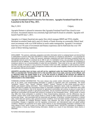 Agcapita Farmland Fund II Closed to New Investors. Agcapita Farmland Fund III to be
Launched at the End of May, 2011.

May 9, 2011                                                                                  Calgary

Agcapita Partners is pleased to announce that Agcapita Farmland Fund II has closed to new
investors. Investment interest was extremely high and Fund II closed on schedule. Agcapita will
launch Fund III June 1, 2011.

Agcapita is a Calgary based private equity firm which manages RRSP and TFSA eligible
farmland investment funds and is part of a family of funds focusing on commodity linked, hard
asset investments with over $100 million in assets under management. Agcapita’s investment
team has over 50 years of investment and finance experience and its field team has over 150
years of direct farming experience.


DISCLAIMER: The opinions, estimates, projections and other information which is contained herein and derived from
or attributable to persons other than AGCAPITA is neither endorsed nor adopted by AGCAPITA – it is presented for
informational purposes only. Further, the opinions, estimates, projections and other information contained herein are
not intended and are not to be construed as an offer to sell, or a solicitation to buy, any securities including those of
AGCAPITA and its affiliates, nor shall such opinions, estimates, projections and other information be considered as
investment advice or as a recommendation to enter into any transaction. There shall not be any sale of AGCAPITA
securities outside of Canada or in any province of Canada in which such offer, solicitation or sale would be unlawful,
and any such sale may only be made to prospective investors who meet certain eligibility criteria and who first receive
any applicable offering documentation.

AGCAPITA securities have not been, and will not be, registered under the United States Securities Act of
1933, as amended (the "US Securities Act") or the securities laws of any state, and may not be offered, sold
or delivered within the United States or to, or for the account or benefit of, US persons (as defined by
Regulation S under the US Securities Act). This document is not for distribution on U.S. wire services or
dissemination in the United States.

FORWARD-LOOKING INFORMATION: This news release may contain certain information that is forward looking
and, by its nature, such forward-looking information is subject to important risks and uncertainties. The words
"anticipate", "expect", "may", "should", "estimate", "project", "outlook", "forecast" or other similar words are used to
identify such forward looking information. Those forward-looking statements herein made by AGCAPITA, if any,
reflect AGCAPITA’s beliefs and assumptions based on information available at the time the statements were made
(including, without limitation, that (i) the demand for agricultural commodities will continue to grow at a pace that is
unlikely to be matched by growth in agricultural productivity, and (ii) investment demand for tangible assets such as
agricultural commodities and farmland will continue to increase for the foreseeable future). Actual results or events
may differ from those anticipated or predicted in these forward-looking statements, and the differences may be
material. Factors which could cause actual results or events to differ materially from current expectations include,
among other things: risks associated with the ownership and operation of farmland, including fluctuations in interest
rates, rental rates and vacancy rates; general economic conditions; local real estate markets; supply and demand for
farmland; competition for available farmland; weather; crop diseases; the price of grain and other agricultural
commodities; changes in legislation and the regulatory environment; and international trade and global political
conditions. Readers are cautioned not to place undue reliance on any forward-looking information contained in this
news release (if any), which is given as of the date it is expressed herein. AGCAPITA undertakes no obligation to
update publicly or revise any forward-looking information, whether as a result of new information, future events or
otherwise.

For further information please contact:
 