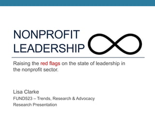 NONPROFIT
LEADERSHIP
Raising the red flags on the state of leadership in
the nonprofit sector.

Lisa Clarke
FUND523 – Trends, Research & Advocacy
Research Presentation

 