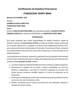 Certificación de Estados Financieros
FUNDACION YERRY MINA
Medellín 22 de MARZO 2019
Señores
ASAMBLEA/JUNTA DIRECTIVA
FUNDACION YERRY MINA
Cauca
Nosotros JOSE EULISES MINA MINA como representante legal y CLAUDIA PATRICIA
PEREIRA COGOLLO en calidad de CONTADORA de FUNDACION YERRY MINA.
Certificamos
Que hemos preparado bajo nuestra responsabilidad los estados financieros: estado de
situación financiera a 31 de diciembre de 2018, el estado del resultado integral, conformidad
con el Decreto 3022 de 2013, compilado en el Decreto Único Reglamentario 2420 de 2015,
que incorpora las Normas Internacionales de Información Financiera para Pymes; incluyendo
sus correspondientes notas que forman parte de las revelaciones y un todo indivisible con los
estados financieros.
Los procedimientos de valuación, valoración y presentación han sido aplicados uniformemente
con los del año inmediatamente anterior y reflejan razonablemente la situación financiera de la
empresa a 31 de diciembre de 2018, además:
a. Las cifras incluidas son fielmente tomadas de los libros oficiales y auxiliares respectivos.
b. Garantizamos la existencia de los activos y pasivos cuantificables, así como sus
derechos y obligaciones, y que estos se encuentran registrados de acuerdo a los
marcos técnicos normativos contables vigentes a la fecha de preparación de los
documentos.
c. Confirmamos la integridad de la información proporcionada puesto que todos los hechos
económicos, han sido reconocidos en ellos.
d. Además, certificamos que los hechos económicos han sido clasificados, descritos y
revelados de manera correcta.
 