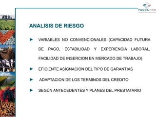 ANALISIS DE RIESGO

►   VARIABLES NO CONVENCIONALES (CAPACIDAD FUTURA

    DE   PAGO,   ESTABILIDAD   Y   EXPERIENCIA   LABORAL,

    FACILIDAD DE INSERCION EN MERCADO DE TRABAJO)

►   EFICIENTE ASIGNACION DEL TIPO DE GARANTIAS

►   ADAPTACION DE LOS TERMINOS DEL CREDITO

►   SEGÚN ANTECEDENTES Y PLANES DEL PRESTATARIO
 