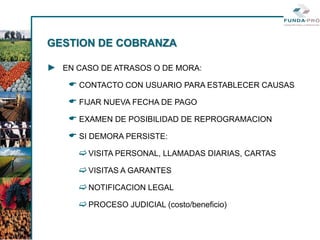 GESTION DE COBRANZA

► EN CASO DE ATRASOS O DE MORA:
     CONTACTO CON USUARIO PARA ESTABLECER CAUSAS
     FIJAR NUEVA FECHA DE PAGO
     EXAMEN DE POSIBILIDAD DE REPROGRAMACION
     SI DEMORA PERSISTE:
       VISITA PERSONAL, LLAMADAS DIARIAS, CARTAS
       VISITAS A GARANTES
       NOTIFICACION LEGAL
       PROCESO JUDICIAL (costo/beneficio)
 