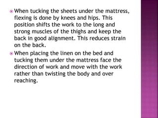  When tucking the sheets under the mattress,
flexing is done by knees and hips. This
position shifts the work to the long and
strong muscles of the thighs and keep the
back in good alignment. This reduces strain
on the back.
 When placing the linen on the bed and
tucking them under the mattress face the
direction of work and move with the work
rather than twisting the body and over
reaching.
 