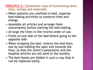 PRINCIPLE 4:- Systematic ways of functioning saves
time, energy and materials.
 When patients are confined to bed, organize
bed-making activities to conserve time and
energy.
 Assemble all articles and arrange them
conveniently before starting the bed making.
 Arrange the linen in the reverse order of use.
 Finish on one side of the bed before going to the
opposite side
 When stripping the bed, remove the bed linen
one by one holding the open end towards the
floor, so that the client’s possessions and the
hospital articles are not send to the laundry.
 The bed sheets are folded in such a way that it
can be replaced easily.
 