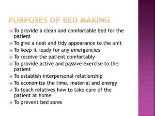  To provide a clean and comfortable bed for the
patient
 To give a neat and tidy appearance to the unit
 To keep it ready for any emergencies
 To receive the patient comfortably
 To provide active and passive exercise to the
patient
 To establish interpersonal relationship
 To economize the time, material and energy
 To teach relatives how to take care of the
patient at home
 To prevent bed sores
 