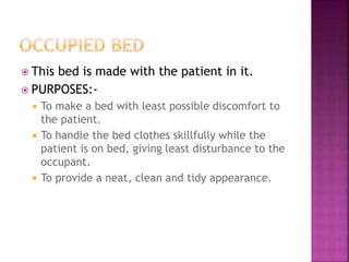  This bed is made with the patient in it.
 PURPOSES:-
 To make a bed with least possible discomfort to
the patient.
 To handle the bed clothes skillfully while the
patient is on bed, giving least disturbance to the
occupant.
 To provide a neat, clean and tidy appearance.
 