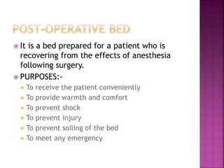  It is a bed prepared for a patient who is
recovering from the effects of anesthesia
following surgery.
 PURPOSES:-
 To receive the patient conveniently
 To provide warmth and comfort
 To prevent shock
 To prevent injury
 To prevent soiling of the bed
 To meet any emergency
 