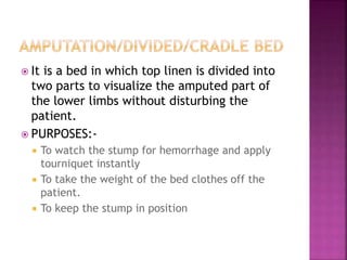  It is a bed in which top linen is divided into
two parts to visualize the amputed part of
the lower limbs without disturbing the
patient.
 PURPOSES:-
 To watch the stump for hemorrhage and apply
tourniquet instantly
 To take the weight of the bed clothes off the
patient.
 To keep the stump in position
 