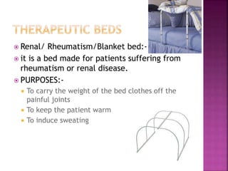  Renal/ Rheumatism/Blanket bed:-
 it is a bed made for patients suffering from
rheumatism or renal disease.
 PURPOSES:-
 To carry the weight of the bed clothes off the
painful joints
 To keep the patient warm
 To induce sweating
 