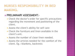  PRELIMINARY ASSESSMENT:-
 Check the doctor’s order for specific precautions
regarding the movement and positioning of the
client.
 Assess the client’s ability for self care
 Check the furniture and linen available in the
client’s unit.
 Assess the number of clean linen needed.
 Assess the articles needed for the comfort of the
client. Eg.:-blankets, backrests
 