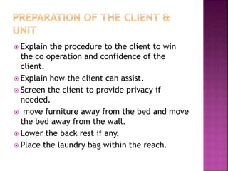  Explain the procedure to the client to win
the co operation and confidence of the
client.
 Explain how the client can assist.
 Screen the client to provide privacy if
needed.
 move furniture away from the bed and move
the bed away from the wall.
 Lower the back rest if any.
 Place the laundry bag within the reach.
 