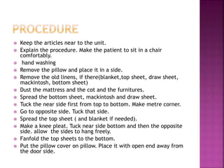  Keep the articles near to the unit.
 Explain the procedure. Make the patient to sit in a chair
comfortably.
 hand washing
 Remove the pillow and place it in a side.
 Remove the old linens, if there(blanket,top sheet, draw sheet,
mackintosh, bottom sheet)
 Dust the mattress and the cot and the furnitures.
 Spread the bottom sheet, mackintosh and draw sheet.
 Tuck the near side first from top to bottom. Make metre corner.
 Go to opposite side. Tuck that side.
 Spread the top sheet ( and blanket if needed).
 Make a knee pleat. Tuck near side bottom and then the opposite
side. allow the sides to hang freely.
 Fanfold the top sheets to the bottom.
 Put the pillow cover on pillow. Place it with open end away from
the door side.
 