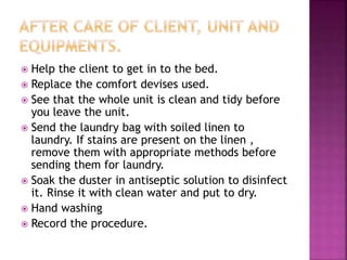  Help the client to get in to the bed.
 Replace the comfort devises used.
 See that the whole unit is clean and tidy before
you leave the unit.
 Send the laundry bag with soiled linen to
laundry. If stains are present on the linen ,
remove them with appropriate methods before
sending them for laundry.
 Soak the duster in antiseptic solution to disinfect
it. Rinse it with clean water and put to dry.
 Hand washing
 Record the procedure.
 