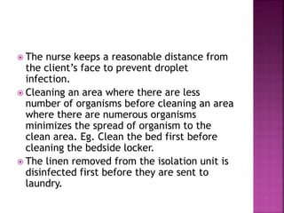  The nurse keeps a reasonable distance from
the client’s face to prevent droplet
infection.
 Cleaning an area where there are less
number of organisms before cleaning an area
where there are numerous organisms
minimizes the spread of organism to the
clean area. Eg. Clean the bed first before
cleaning the bedside locker.
 The linen removed from the isolation unit is
disinfected first before they are sent to
laundry.
 
