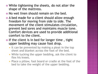  While tightening the sheets, do not alter the
shape of the mattress.
 No wet linen should remain on the bed.
 A bed made for a client should allow enough
freedom for moving from side to side. The
movement of the client stimulates circulation,
prevent bed sores and maintains muscle tone.
Comfort devices are used to provide additional
comfort to the client.
 If the client is in bed for longer time , tight
upper bedding may cause foot drop.
 It can be prevented by making a pleat in the top
sheet and blanket across the foot of the bed.
 While tucking the upper bedding, ask the client to
flex his knees.
 Place a pillow, foot board or cradle at the foot of the
bed to take the weight of the upper bedding.
 