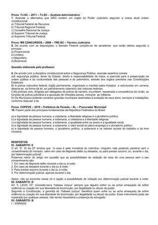 Prova: TJ-SC – 2011 – TJ-SC – Analista Administrativo
7. Assinale a alternativa que NÃO contém um órgão do Poder Judiciário segundo a nossa atual ordem
constitucional:
a) Tribunal Federal de Recursos
b) Tribunal Regional Federal
c) Conselho Nacional de Justiça
d) Superior Tribunal de Justiça
e) Supremo Tribunal Federal
Prova: MS CONCURSOS – 2009 – TRE-SC – Técnico Judiciário
8. De acordo com as disposições, o Senado Federal compõe-se de senadores que serão eleitos segundo o
princípio:
a) Proporcional.
b) Unitário.
c) Majoritário.
d) Bicameral.
Questão elaborada pelo professor.
9. De acordo com a disciplina constitucional sobre a Segurança Pública, assinale assertiva correta:
a)A segurança pública, dever do Estado, direito e responsabilidade de todos, é exercida para a preservação da
ordem pública e da incolumidade das pessoas e do patrimônio, através dos órgãos previstos nas Constituições
Estaduais.
B) A polícia rodoviária federal, órgão permanente, organizado e mantido pelos Estados e estruturado em carreira,
destina-se, na forma da lei, ao patrulhamento ostensivo das rodovias federais.
C)Às polícias civis, dirigidas por delegados de polícia de carreira, incumbem, ressalvada a competência da União, as
funções de polícia judiciária e a apuração de infrações penais, inclusive as militares.
D) Os Municípios poderão constituir guardas municipais destinadas à proteção de seus bens, serviços e instalações,
conforme dispuser a lei.
Prova: COPEVE – 2010 – Prefeitura de Penedo – AL – Procurador Municipal
10. Fazem parte dos princípios fundamentais da República Federativa do Brasil
a) a dignidade da pessoa humana, a cidadania, a liberdade religiosa e o pluralismo político.
b) a dignidade da pessoa humana, a soberania, a cidadania e a liberdade religiosa.
c) a dignidade da pessoa humana, a soberania, a igualdade entre os sexos e a igualdade racial.
d) a dignidade da pessoa humana, a soberania, o valor social do pleno emprego e o pluralismo político.
e) a dignidade da pessoa humana, o pluralismo político, a soberania e os valores sociais do trabalho e da livre
iniciativa.
RESPOSTAS
01. GABARITO: E
O art. 5º, XI da CF emana que: “a casa é asilo inviolável do indivíduo, ninguém nela podendo penetrar sem o
consentimento do morador, salvo em caso de flagrante delito ou desastre, ou para prestar socorro, ou, durante o dia,
por determinação judicial”.
Podemos retirar do artigo em questão que as possibilidades de violação da casa de uma pessoa sem o seu
consentimento são:
1. Em caso de flagrante delito durante o dia ou à noite;
2. Em caso se desastre durante o dia ou à noite;
3. Para prestar socorro durante o dia ou à noite;
4. Por determinação judicial, apenas durante o dia;
Assim, não se encontra nesse rol a opção a possibilidade de violação por determinação judicial durante a noite.
02. GABARITO: D
Art. 5, LXVIII, CF: conceder-se-á “habeas corpus” sempre que alguém sofrer ou se achar ameaçado de sofrer
violência ou coação em sua liberdade de locomoção, por ilegalidade ou abuso de poder.
Segundo a Constituição, a garantia do “habeas corpus” beneficia quem sofre ou se acha ameaçado de sofrer
violência ou coação em sua liberdade de locomoção, por ilegalidade ou abuso de poder. Esse instrumento pode ser
impetrado por qualquer pessoa, não sendo necessária a presença de advogado.
03. GABARITO: B
I – ERRADO
 