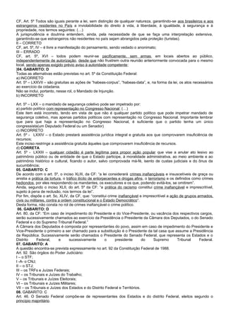 CF, Art. 5º Todos são iguais perante a lei, sem distinção de qualquer natureza, garantindo-se aos brasileiros e aos
estrangeiros residentes no País a inviolabilidade do direito à vida, à liberdade, à igualdade, à segurança e à
propriedade, nos termos seguintes: (…)
A jurisprudência e doutrina entendem, ainda, pela necessidade de que se faça uma interpretação extensiva,
garantindo-se que estrangeiros não residentes no país sejam abrangidos pela proteção (turistas).
II – CORRETO
CF, art. 5º, IV – é livre a manifestação do pensamento, sendo vedado o anonimato;
III – ERRADO
CF, art. 5º, XVI – todos podem reunir-se pacificamente, sem armas, em locais abertos ao público,
independentemente de autorização, desde que não frustrem outra reunião anteriormente convocada para o mesmo
local, sendo apenas exigido prévio aviso à autoridade competente;
]04. GABARITO: D
Todas as alternativas estão previstas no art. 5º da Constituição Federal:
a) INCORRETO
Art. 5º – LXXVII – são gratuitas as ações de “habeas-corpus”, “habeas-data”, e, na forma da lei, os atos necessários
ao exercício da cidadania.
Não se inclui, portanto, nesse rol, o Mandado de Injunção.
b) INCORRETO
Art. 5º – LXX – o mandado de segurança coletivo pode ser impetrado por:
a) partido político com representação no Congresso Nacional; (…)
Este item está incorreto, tendo em vista de que não é qualquer partido político que pode impetrar mandado de
segurança coletivo, mas apenas partidos políticos com representação no Congresso Nacional. Importante lembrar
que para que haja a representação no Congresso Nacional, é suficiente que o partido tenha um único
congressista(um Deputado Federal ou um Senador)
c) INCORRETO
Art. 5º - LXXIV – o Estado prestará assistência jurídica integral e gratuita aos que comprovarem insuficiência de
recursos;
Este inciso restringe a assistência gratuita àqueles que comprovarem insuficiência de recursos.
d) CORRETA
Art. 5º - LXXIII – qualquer cidadão é parte legítima para propor ação popular que vise a anular ato lesivo ao
patrimônio público ou de entidade de que o Estado participe, à moralidade administrativa, ao meio ambiente e ao
patrimônio histórico e cultural, ficando o autor, salvo comprovada má-fé, isento de custas judiciais e do ônus da
sucumbência;
05. GABARITO: C
De acordo com o art. 5º, o inciso XLIII, da CF: “a lei considerará crimes inafiançáveis e insuscetíveis de graça ou
anistia a prática da tortura, o tráfico ilícito de entorpecentes e drogas afins, o terrorismo e os definidos como crimes
hediondos, por eles respondendo os mandantes, os executores e os que, podendo evitá-los, se omitirem”.
Ainda, segundo o inciso XLII, do art. 5º da CF: “a prática do racismo constitui crime inafiançável e imprescritível,
sujeito à pena de reclusão, nos termos da lei”.
Por fim, dispõe o art. 5o, XLIV, da CF, que: “constitui crime inafiançável e imprescritível a ação de grupos armados,
civis ou militares, contra a ordem constitucional e o Estado Democrático“.
Desta forma, não consta no rol de crimes inafiançável o crime político.
06. GABARITO: D
Art. 80, da CF: “Em caso de impedimento do Presidente e do Vice-Presidente, ou vacância dos respectivos cargos,
serão sucessivamente chamados ao exercício da Presidência o Presidente da Câmara dos Deputados, o do Senado
Federal e o do Supremo Tribunal Federal.”
A Câmara dos Deputados é composta por representantes do povo, assim em caso de impedimento do Presidente e
Vice-Presidente o primeiro a ser chamado para a substituição é o Presidente da tal casa que assume a Presidência
da República. Sucessivamente serão chamados o Presidente do Senado Federal, que representa os Estados e o
Distrito Federal, e sucessivamente o presidente do Supremo Tribunal Federal.
07. GABARITO: A
A questão encontra-se prevista expressamente no art. 92 da Constituição Federal de 1988.
Art. 92. São órgãos do Poder Judiciário:
I – o STF;
I -A- o CNJ;
II – o STJ;
III – os TRFs e Juízes Federais;
IV – os Tribunais e Juízes do Trabalho;
V – os Tribunais e Juízes Eleitorais;
VI – os Tribunais e Juízes Militares;
VII – os Tribunais e Juízes dos Estados e do Distrito Federal e Territórios.
08. GABARITO: C
Art. 46. O Senado Federal compõe-se de representantes dos Estados e do distrito Federal, eleitos segundo o
princípio majoritário.
 